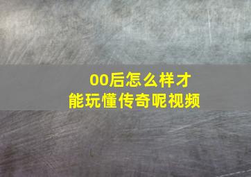 00后怎么样才能玩懂传奇呢视频