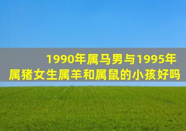 1990年属马男与1995年属猪女生属羊和属鼠的小孩好吗