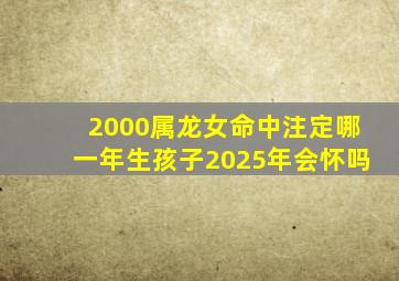 2000属龙女命中注定哪一年生孩子2025年会怀吗