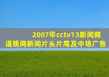 2007年cctv13新闻频道晚间新闻片头片尾及中场广告