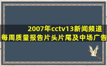 2007年cctv13新闻频道每周质量报告片头片尾及中场广告