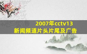 2007年cctv13新闻频道片头片尾及广告