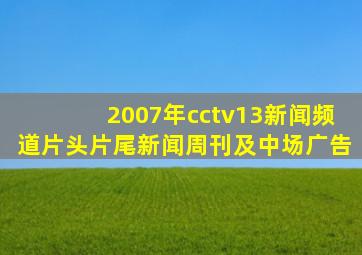 2007年cctv13新闻频道片头片尾新闻周刊及中场广告