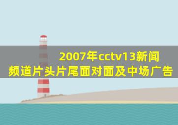 2007年cctv13新闻频道片头片尾面对面及中场广告