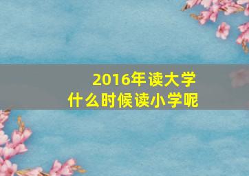 2016年读大学什么时候读小学呢