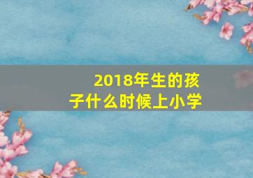 2018年生的孩子什么时候上小学