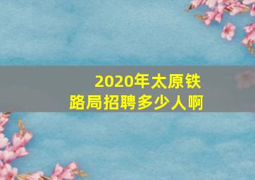 2020年太原铁路局招聘多少人啊