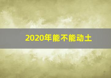 2020年能不能动土