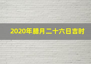 2020年腊月二十六日吉时