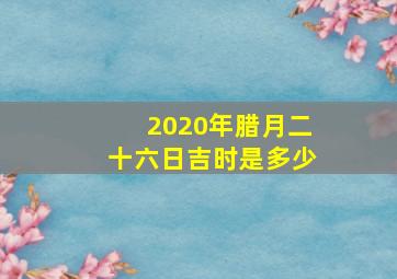 2020年腊月二十六日吉时是多少