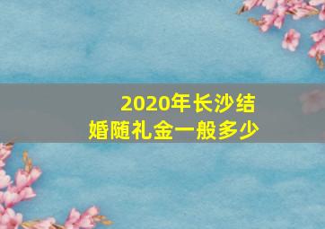 2020年长沙结婚随礼金一般多少