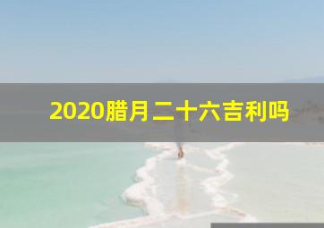 2020腊月二十六吉利吗