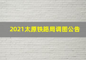 2021太原铁路局调图公告