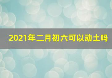 2021年二月初六可以动土吗