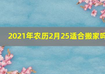 2021年农历2月25适合搬家吗