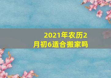 2021年农历2月初6适合搬家吗