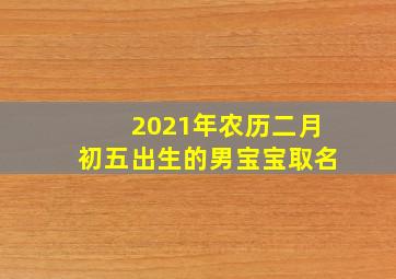 2021年农历二月初五出生的男宝宝取名