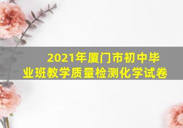 2021年厦门市初中毕业班教学质量检测化学试卷