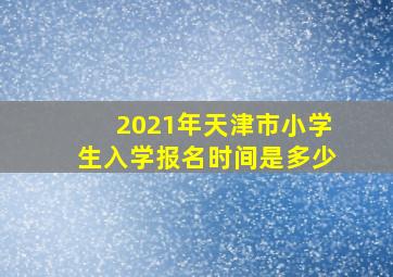 2021年天津市小学生入学报名时间是多少