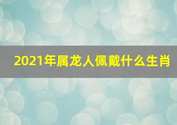 2021年属龙人佩戴什么生肖