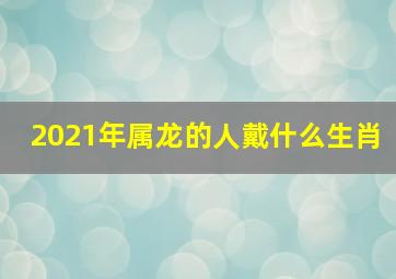 2021年属龙的人戴什么生肖