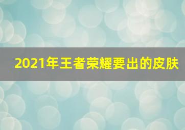 2021年王者荣耀要出的皮肤