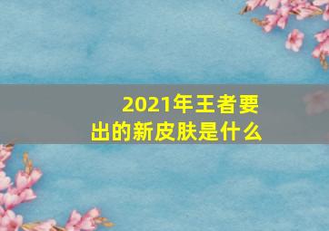 2021年王者要出的新皮肤是什么