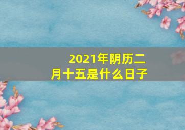 2021年阴历二月十五是什么日子