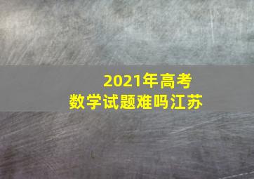 2021年高考数学试题难吗江苏