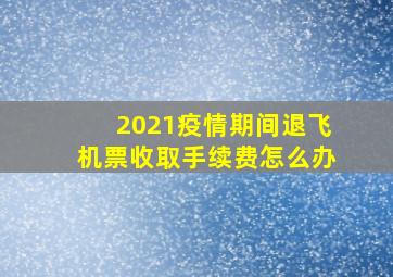 2021疫情期间退飞机票收取手续费怎么办