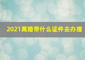 2021离婚带什么证件去办理