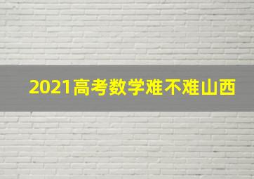 2021高考数学难不难山西