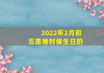 2022年2月初五是啥时候生日的