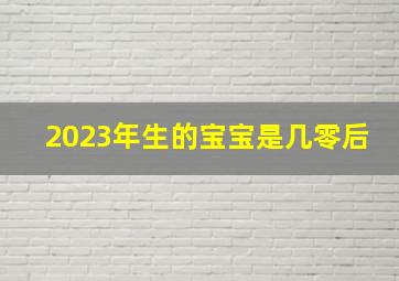 2023年生的宝宝是几零后