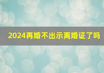 2024再婚不出示离婚证了吗