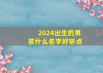 2024出生的男孩什么名字好听点