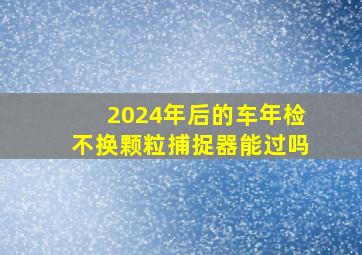 2024年后的车年检不换颗粒捕捉器能过吗