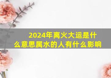 2024年离火大运是什么意思属水的人有什么影响