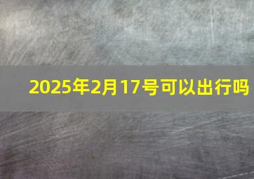 2025年2月17号可以出行吗