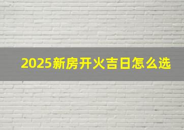 2025新房开火吉日怎么选