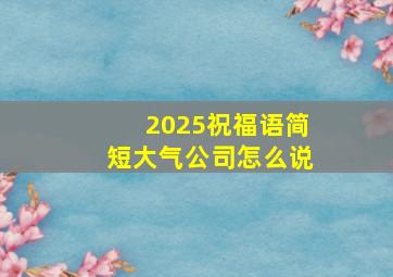 2025祝福语简短大气公司怎么说