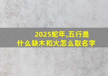 2025蛇年,五行是什么缺木和火怎么取名字