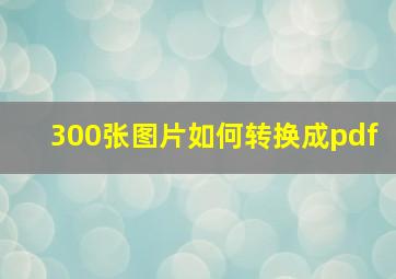 300张图片如何转换成pdf