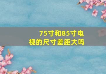 75寸和85寸电视的尺寸差距大吗