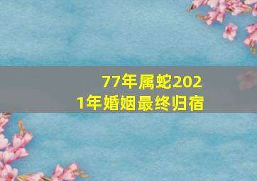 77年属蛇2021年婚姻最终归宿