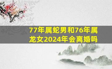 77年属蛇男和76年属龙女2024年会离婚吗