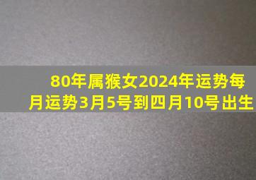 80年属猴女2024年运势每月运势3月5号到四月10号出生