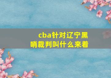 cba针对辽宁黑哨裁判叫什么来着