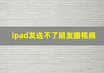 ipad发送不了朋友圈视频