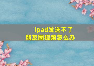 ipad发送不了朋友圈视频怎么办